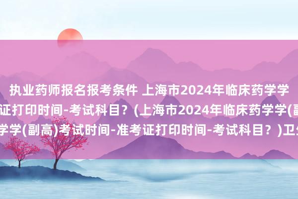 执业药师报名报考条件 上海市2024年临床药学学(副高)考试时间-准考证打印时间-考试科目？(上海市2024年临床药学学(副高)考试时间-准考证打印时间-考试科目？)卫生职称编制考试内容