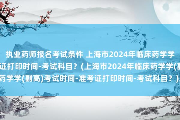 执业药师报名考试条件 上海市2024年临床药学学(副高)考试时间-准考证打印时间-考试科目？(上海市2024年临床药学学(副高)考试时间-准考证打印时间-考试科目？)卫生职称考试 5年