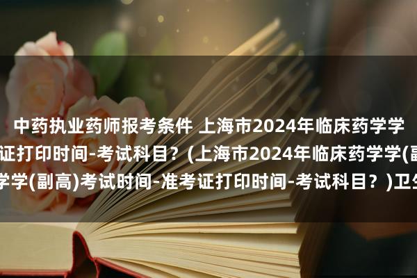 中药执业药师报考条件 上海市2024年临床药学学(副高)考试时间-准考证打印时间-考试科目？(上海市2024年临床药学学(副高)考试时间-准考证打印时间-考试科目？)卫生职称考试 人机对话