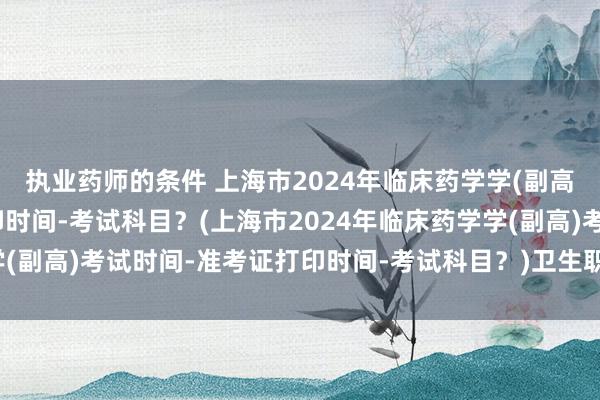 执业药师的条件 上海市2024年临床药学学(副高)考试时间-准考证打印时间-考试科目？(上海市2024年临床药学学(副高)考试时间-准考证打印时间-考试科目？)卫生职称考试 现场确认