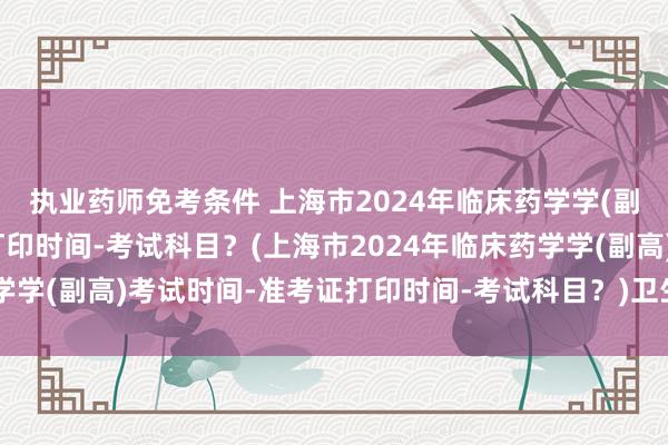 执业药师免考条件 上海市2024年临床药学学(副高)考试时间-准考证打印时间-考试科目？(上海市2024年临床药学学(副高)考试时间-准考证打印时间-考试科目？)卫生职称考试 药师