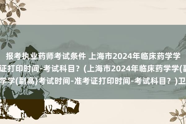 报考执业药师考试条件 上海市2024年临床药学学(副高)考试时间-准考证打印时间-考试科目？(上海市2024年临床药学学(副高)考试时间-准考证打印时间-考试科目？)卫生职称考试2门没过