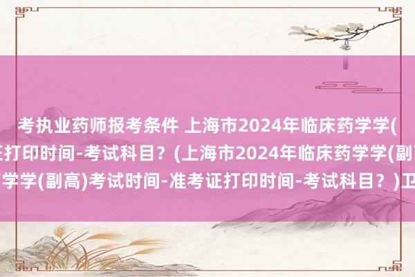 考执业药师报考条件 上海市2024年临床药学学(副高)考试时间-准考证打印时间-考试科目？(上海市2024年临床药学学(副高)考试时间-准考证打印时间-考试科目？)卫生职称考试60分