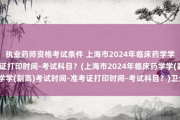 执业药师资格考试条件 上海市2024年临床药学学(副高)考试时间-准考证打印时间-考试科目？(上海市2024年临床药学学(副高)考试时间-准考证打印时间-考试科目？)卫生职称考试专业列表