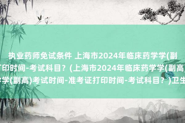 执业药师免试条件 上海市2024年临床药学学(副高)考试时间-准考证打印时间-考试科目？(上海市2024年临床药学学(副高)考试时间-准考证打印时间-考试科目？)卫生职称考试严格吗