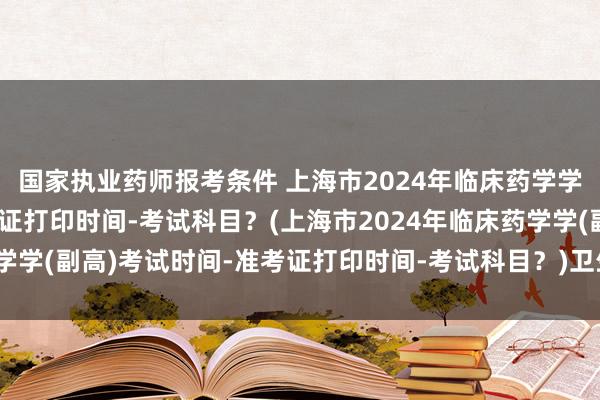 国家执业药师报考条件 上海市2024年临床药学学(副高)考试时间-准考证打印时间-考试科目？(上海市2024年临床药学学(副高)考试时间-准考证打印时间-考试科目？)卫生职称考试个人信息
