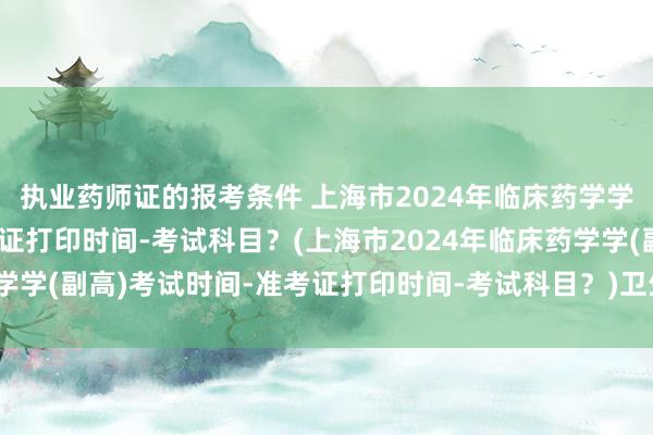 执业药师证的报考条件 上海市2024年临床药学学(副高)考试时间-准考证打印时间-考试科目？(上海市2024年临床药学学(副高)考试时间-准考证打印时间-考试科目？)卫生职称考试中级药师