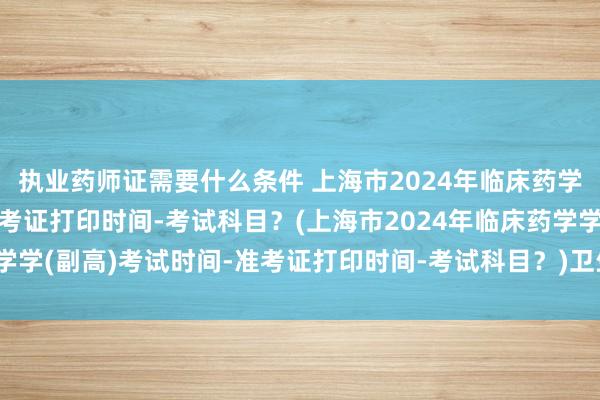 执业药师证需要什么条件 上海市2024年临床药学学(副高)考试时间-准考证打印时间-考试科目？(上海市2024年临床药学学(副高)考试时间-准考证打印时间-考试科目？)卫生职称考试中级超声波