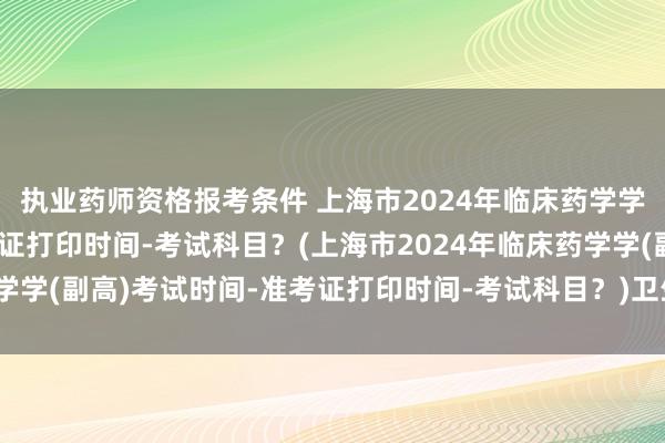 执业药师资格报考条件 上海市2024年临床药学学(副高)考试时间-准考证打印时间-考试科目？(上海市2024年临床药学学(副高)考试时间-准考证打印时间-考试科目？)卫生职称考试主管药师
