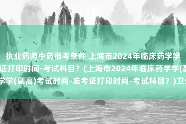 执业药师中药报考条件 上海市2024年临床药学学(副高)考试时间-准考证打印时间-考试科目？(上海市2024年临床药学学(副高)考试时间-准考证打印时间-考试科目？)卫生职称考试人机密码