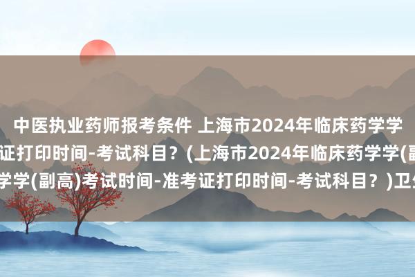 中医执业药师报考条件 上海市2024年临床药学学(副高)考试时间-准考证打印时间-考试科目？(上海市2024年临床药学学(副高)考试时间-准考证打印时间-考试科目？)卫生职称考试今年改革