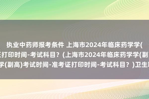 执业中药师报考条件 上海市2024年临床药学学(副高)考试时间-准考证打印时间-考试科目？(上海市2024年临床药学学(副高)考试时间-准考证打印时间-考试科目？)卫生职称考试从题库出题