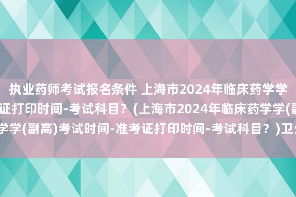 执业药师考试报名条件 上海市2024年临床药学学(副高)考试时间-准考证打印时间-考试科目？(上海市2024年临床药学学(副高)考试时间-准考证打印时间-考试科目？)卫生职称考试会延迟吗
