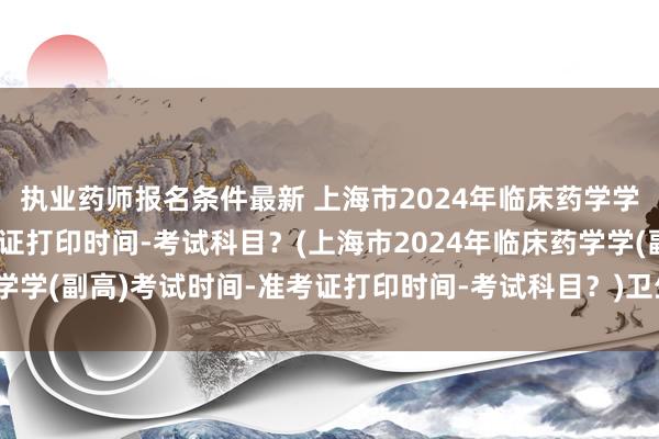执业药师报名条件最新 上海市2024年临床药学学(副高)考试时间-准考证打印时间-考试科目？(上海市2024年临床药学学(副高)考试时间-准考证打印时间-考试科目？)卫生职称考试会推迟嘛