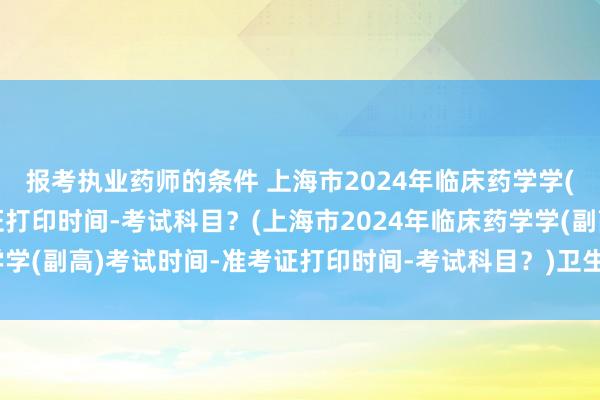 报考执业药师的条件 上海市2024年临床药学学(副高)考试时间-准考证打印时间-考试科目？(上海市2024年临床药学学(副高)考试时间-准考证打印时间-考试科目？)卫生职称考试会超纲吗