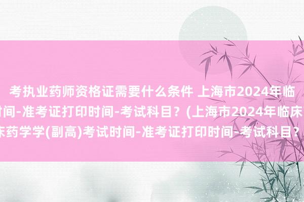 考执业药师资格证需要什么条件 上海市2024年临床药学学(副高)考试时间-准考证打印时间-考试科目？(上海市2024年临床药学学(副高)考试时间-准考证打印时间-考试科目？)卫生职称考试免费题库