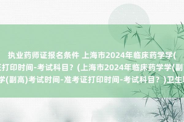 执业药师证报名条件 上海市2024年临床药学学(副高)考试时间-准考证打印时间-考试科目？(上海市2024年临床药学学(副高)考试时间-准考证打印时间-考试科目？)卫生职称考试全国统考吗