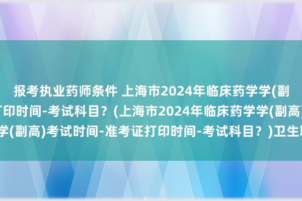 报考执业药师条件 上海市2024年临床药学学(副高)考试时间-准考证打印时间-考试科目？(上海市2024年临床药学学(副高)考试时间-准考证打印时间-考试科目？)卫生职称考试分数确定