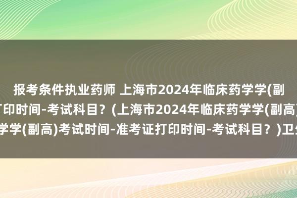 报考条件执业药师 上海市2024年临床药学学(副高)考试时间-准考证打印时间-考试科目？(上海市2024年临床药学学(副高)考试时间-准考证打印时间-考试科目？)卫生职称考试划线