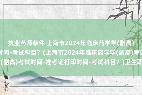 执业药师条件 上海市2024年临床药学学(副高)考试时间-准考证打印时间-考试科目？(上海市2024年临床药学学(副高)考试时间-准考证打印时间-考试科目？)卫生职称考试初级药师