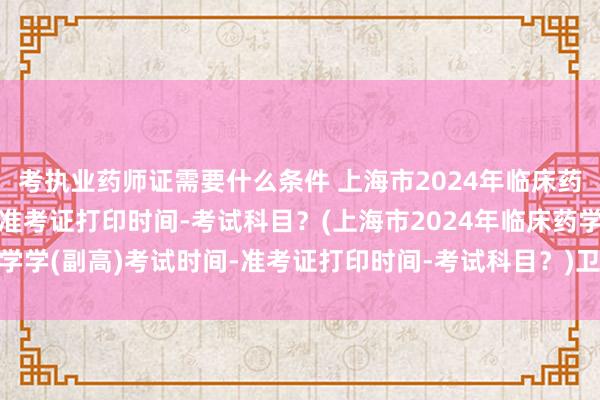 考执业药师证需要什么条件 上海市2024年临床药学学(副高)考试时间-准考证打印时间-考试科目？(上海市2024年临床药学学(副高)考试时间-准考证打印时间-考试科目？)卫生职称考试前一天需要