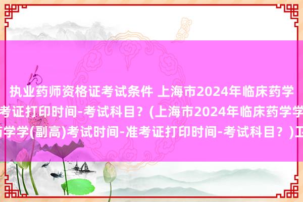 执业药师资格证考试条件 上海市2024年临床药学学(副高)考试时间-准考证打印时间-考试科目？(上海市2024年临床药学学(副高)考试时间-准考证打印时间-考试科目？)卫生职称考试助手官网