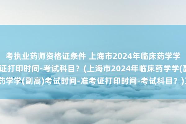 考执业药师资格证条件 上海市2024年临床药学学(副高)考试时间-准考证打印时间-考试科目？(上海市2024年临床药学学(副高)考试时间-准考证打印时间-考试科目？)卫生职称考试北京