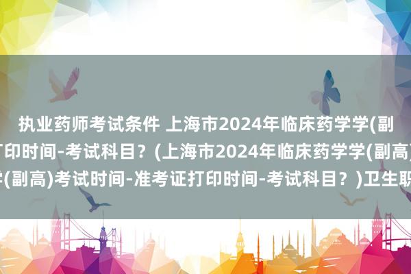 执业药师考试条件 上海市2024年临床药学学(副高)考试时间-准考证打印时间-考试科目？(上海市2024年临床药学学(副高)考试时间-准考证打印时间-考试科目？)卫生职称考试合格分数线