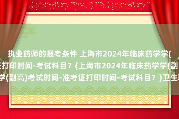 执业药师的报考条件 上海市2024年临床药学学(副高)考试时间-准考证打印时间-考试科目？(上海市2024年临床药学学(副高)考试时间-准考证打印时间-考试科目？)卫生职称考试和发证时间