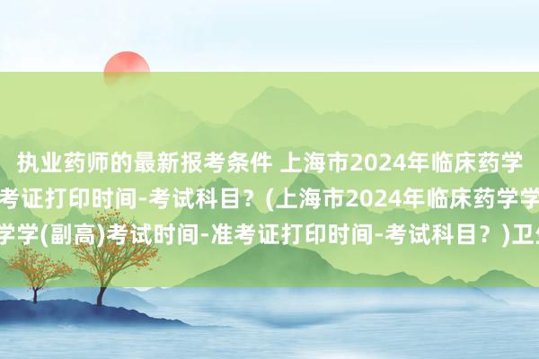 执业药师的最新报考条件 上海市2024年临床药学学(副高)考试时间-准考证打印时间-考试科目？(上海市2024年临床药学学(副高)考试时间-准考证打印时间-考试科目？)卫生职称考试地址在哪里
