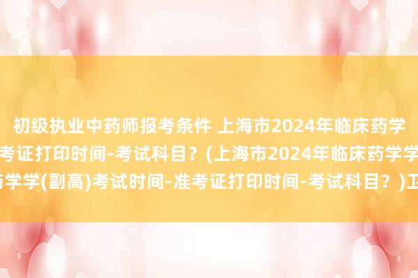 初级执业中药师报考条件 上海市2024年临床药学学(副高)考试时间-准考证打印时间-考试科目？(上海市2024年临床药学学(副高)考试时间-准考证打印时间-考试科目？)卫生职称考试备考时间