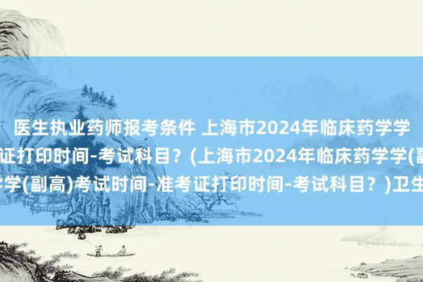 医生执业药师报考条件 上海市2024年临床药学学(副高)考试时间-准考证打印时间-考试科目？(上海市2024年临床药学学(副高)考试时间-准考证打印时间-考试科目？)卫生职称考试备考资料书