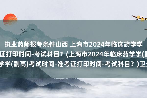 执业药师报考条件山西 上海市2024年临床药学学(副高)考试时间-准考证打印时间-考试科目？(上海市2024年临床药学学(副高)考试时间-准考证打印时间-考试科目？)卫生职称考试复习副高