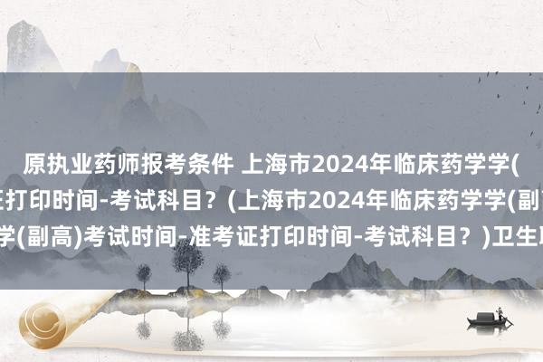 原执业药师报考条件 上海市2024年临床药学学(副高)考试时间-准考证打印时间-考试科目？(上海市2024年临床药学学(副高)考试时间-准考证打印时间-考试科目？)卫生职称考试大纲哪里看