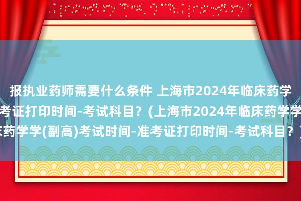 报执业药师需要什么条件 上海市2024年临床药学学(副高)考试时间-准考证打印时间-考试科目？(上海市2024年临床药学学(副高)考试时间-准考证打印时间-考试科目？)卫生职称考试工作