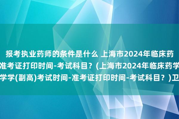 报考执业药师的条件是什么 上海市2024年临床药学学(副高)考试时间-准考证打印时间-考试科目？(上海市2024年临床药学学(副高)考试时间-准考证打印时间-考试科目？)卫生职称考试工作量取消