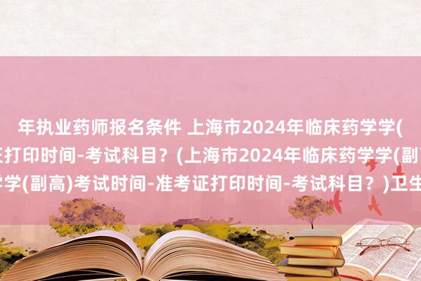 年执业药师报名条件 上海市2024年临床药学学(副高)考试时间-准考证打印时间-考试科目？(上海市2024年临床药学学(副高)考试时间-准考证打印时间-考试科目？)卫生职称考试年限不够