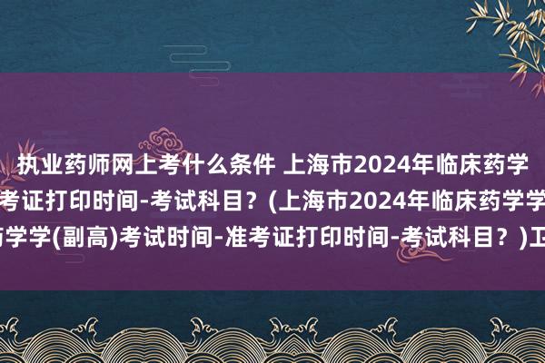 执业药师网上考什么条件 上海市2024年临床药学学(副高)考试时间-准考证打印时间-考试科目？(上海市2024年临床药学学(副高)考试时间-准考证打印时间-考试科目？)卫生职称考试异地评定
