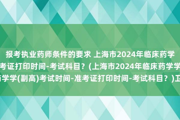 报考执业药师条件的要求 上海市2024年临床药学学(副高)考试时间-准考证打印时间-考试科目？(上海市2024年临床药学学(副高)考试时间-准考证打印时间-考试科目？)卫生职称考试归哪里管