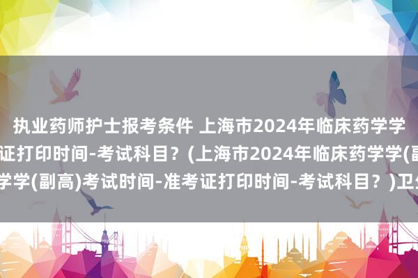 执业药师护士报考条件 上海市2024年临床药学学(副高)考试时间-准考证打印时间-考试科目？(上海市2024年临床药学学(副高)考试时间-准考证打印时间-考试科目？)卫生职称考试忘了去考