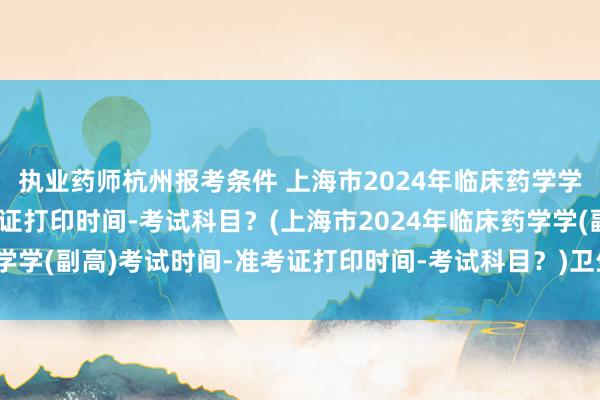 执业药师杭州报考条件 上海市2024年临床药学学(副高)考试时间-准考证打印时间-考试科目？(上海市2024年临床药学学(副高)考试时间-准考证打印时间-考试科目？)卫生职称考试怎么交费
