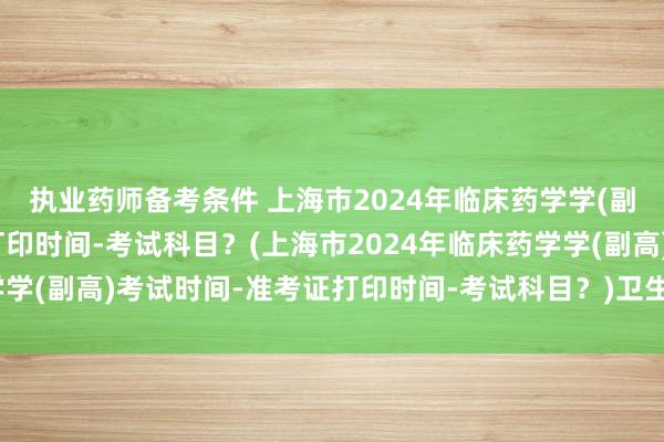 执业药师备考条件 上海市2024年临床药学学(副高)考试时间-准考证打印时间-考试科目？(上海市2024年临床药学学(副高)考试时间-准考证打印时间-考试科目？)卫生职称考试怎么过