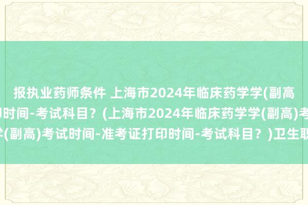 报执业药师条件 上海市2024年临床药学学(副高)考试时间-准考证打印时间-考试科目？(上海市2024年临床药学学(副高)考试时间-准考证打印时间-考试科目？)卫生职称考试成绩15年