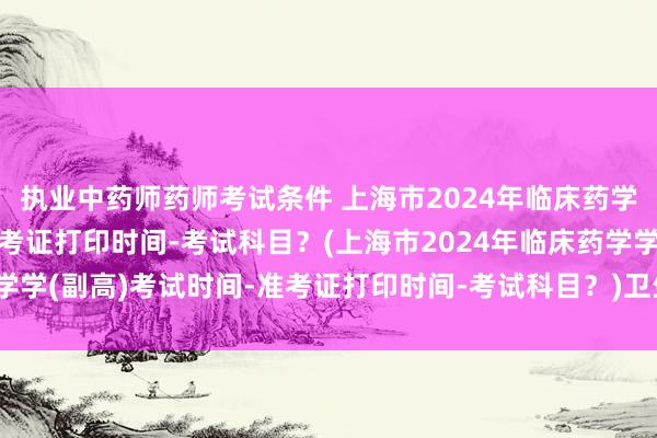 执业中药师药师考试条件 上海市2024年临床药学学(副高)考试时间-准考证打印时间-考试科目？(上海市2024年临床药学学(副高)考试时间-准考证打印时间-考试科目？)卫生职称考试成绩出来后