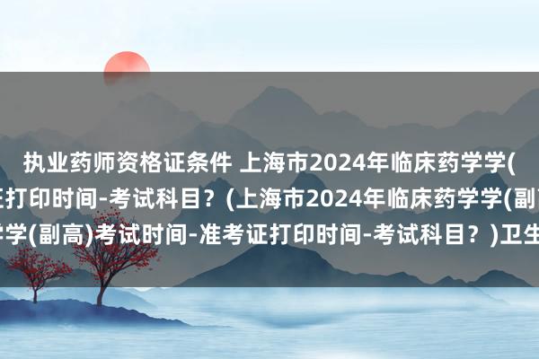 执业药师资格证条件 上海市2024年临床药学学(副高)考试时间-准考证打印时间-考试科目？(上海市2024年临床药学学(副高)考试时间-准考证打印时间-考试科目？)卫生职称考试成绩合并