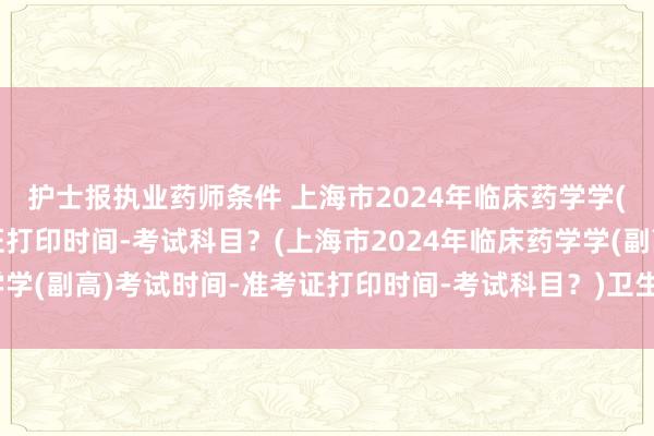 护士报执业药师条件 上海市2024年临床药学学(副高)考试时间-准考证打印时间-考试科目？(上海市2024年临床药学学(副高)考试时间-准考证打印时间-考试科目？)卫生职称考试成绩多久