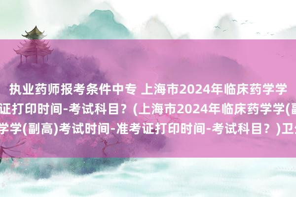 执业药师报考条件中专 上海市2024年临床药学学(副高)考试时间-准考证打印时间-考试科目？(上海市2024年临床药学学(副高)考试时间-准考证打印时间-考试科目？)卫生职称考试成绩时间