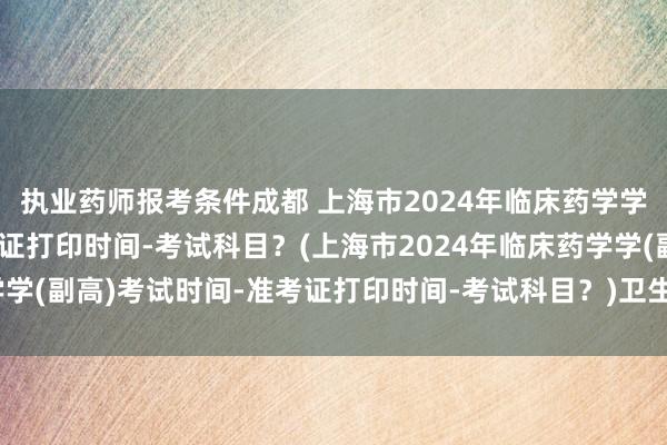 执业药师报考条件成都 上海市2024年临床药学学(副高)考试时间-准考证打印时间-考试科目？(上海市2024年临床药学学(副高)考试时间-准考证打印时间-考试科目？)卫生职称考试抵多少学分