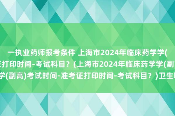 一执业药师报考条件 上海市2024年临床药学学(副高)考试时间-准考证打印时间-考试科目？(上海市2024年临床药学学(副高)考试时间-准考证打印时间-考试科目？)卫生职称考试押题准不准