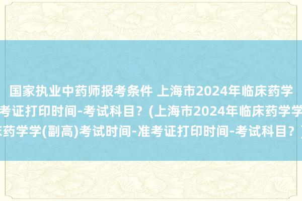 国家执业中药师报考条件 上海市2024年临床药学学(副高)考试时间-准考证打印时间-考试科目？(上海市2024年临床药学学(副高)考试时间-准考证打印时间-考试科目？)卫生职称考试挂靠